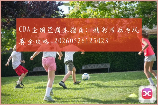 CBA全明星周末指南：精彩活动与观赛全攻略_20260526125023