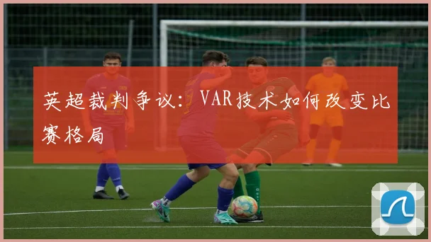 英超裁判争议：VAR技术如何改变比赛格局