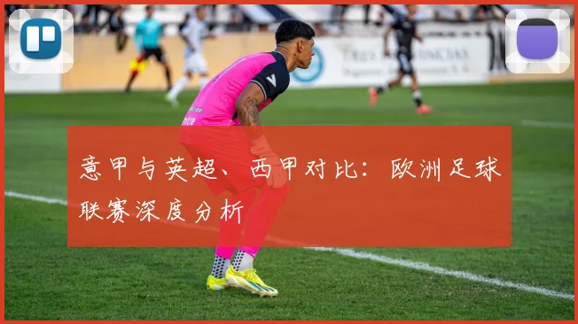 意甲与英超、西甲对比：欧洲足球联赛深度分析